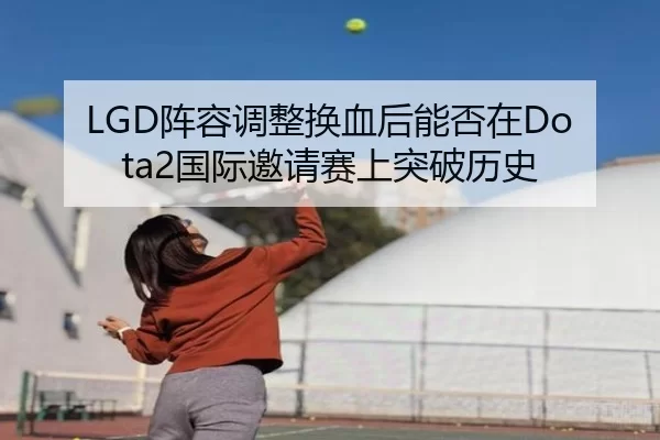 LGD阵容调整换血后能否在Dota2国际邀请赛上突破历史