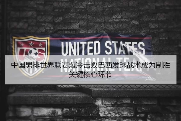 中国男排世界联赛爆冷击败巴西发球战术成为制胜关键核心环节