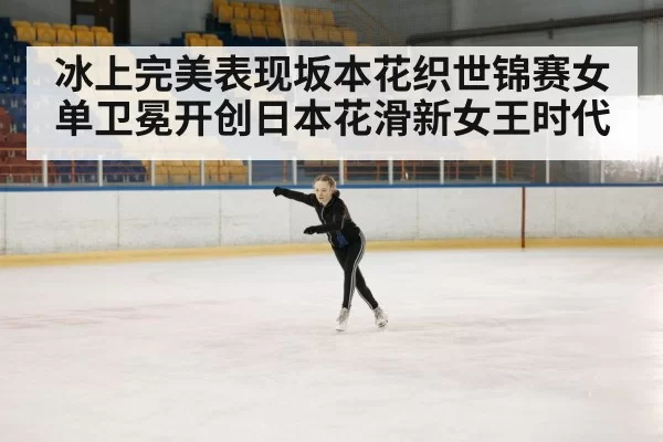 冰上完美表现坂本花织世锦赛女单卫冕开创日本花滑新女王时代