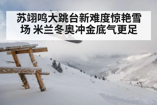 苏翊鸣大跳台新难度惊艳雪场 米兰冬奥冲金底气更足