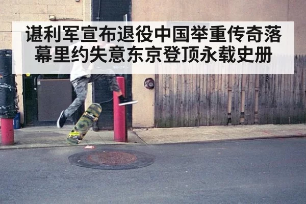 谌利军宣布退役中国举重传奇落幕里约失意东京登顶永载史册