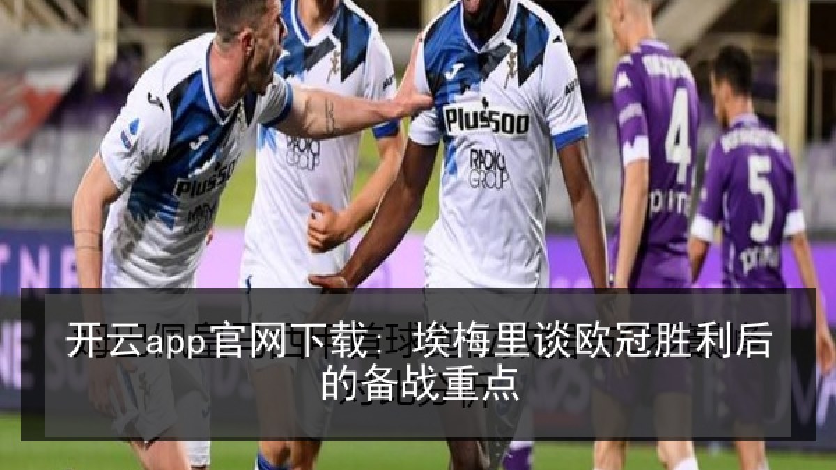 开云app官网下载: 埃梅里谈欧冠胜利后的备战重点 开云app官网下载: 埃梅里谈欧冠胜利后的备战重点